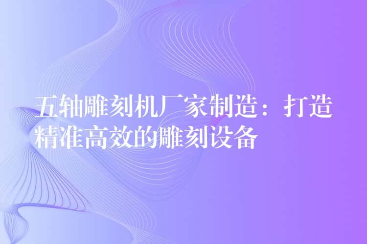 五轴雕刻机厂家制造：打造精准高效的雕刻设备